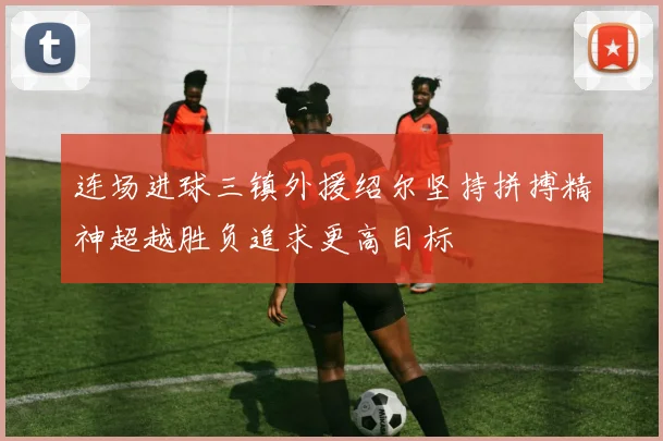 连场进球三镇外援绍尔坚持拼搏精神超越胜负追求更高目标