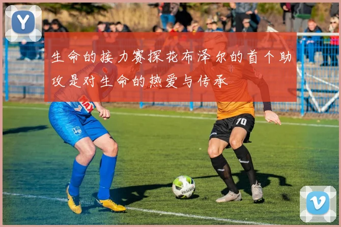 生命的接力赛探花布泽尔的首个助攻是对生命的热爱与传承