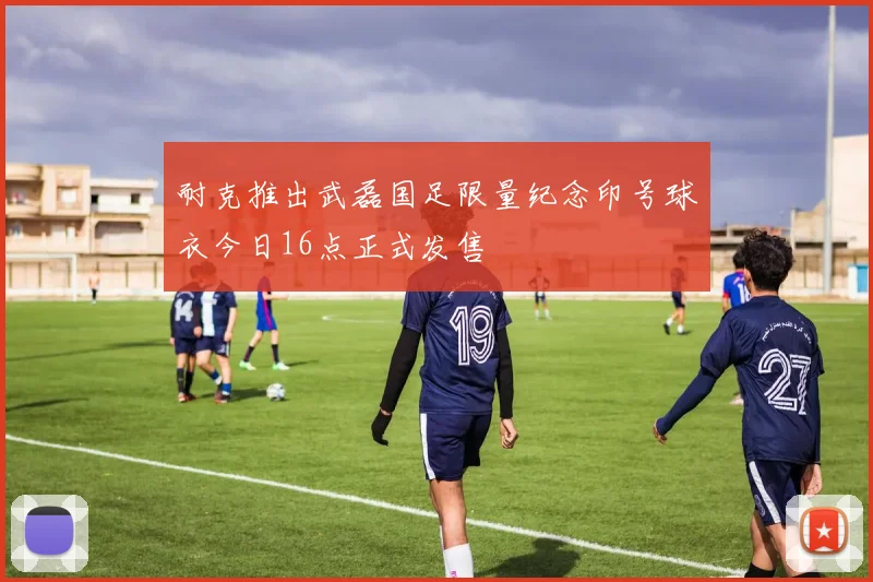 耐克推出武磊国足限量纪念印号球衣今日16点正式发售