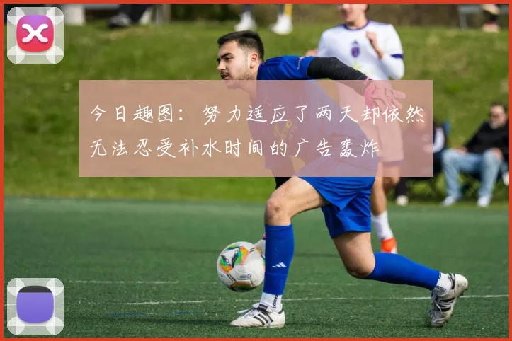 今日趣图：努力适应了两天却依然无法忍受补水时间的广告轰炸