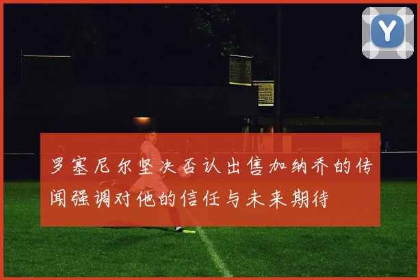 罗塞尼尔坚决否认出售加纳乔的传闻强调对他的信任与未来期待