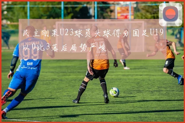民主刚果U23球员头球得分国足U19以0比3落后局势严峻