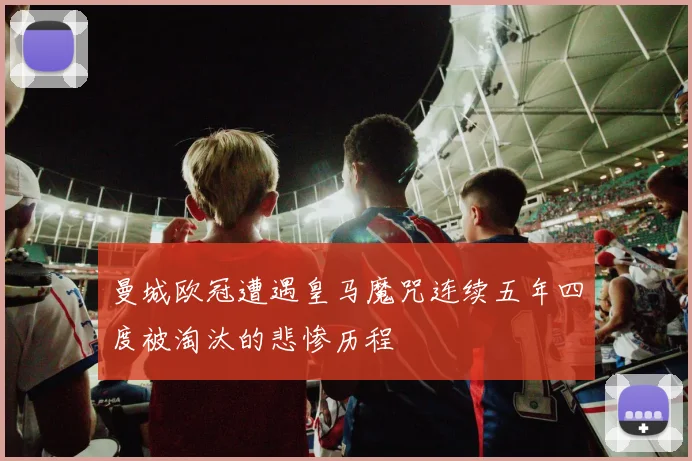 曼城欧冠遭遇皇马魔咒连续五年四度被淘汰的悲惨历程