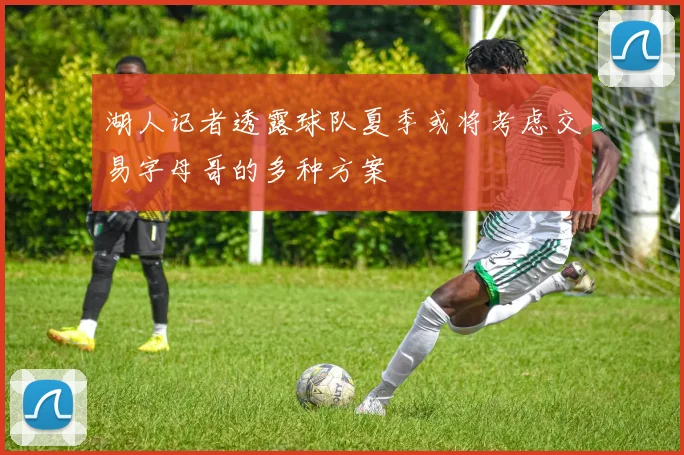 湖人记者透露球队夏季或将考虑交易字母哥的多种方案